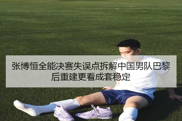 张博恒全能决赛失误点拆解中国男队巴黎后重建更看成套稳定